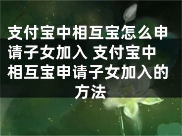 支付寶中相互寶怎么申請(qǐng)子女加入 支付寶中相互寶申請(qǐng)子女加入的方法