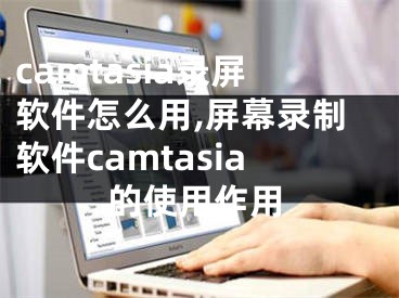 camtasia錄屏軟件怎么用,屏幕錄制軟件camtasia的使用作用