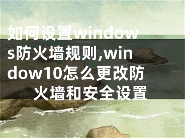 如何設(shè)置windows防火墻規(guī)則,window10怎么更改防火墻和安全設(shè)置