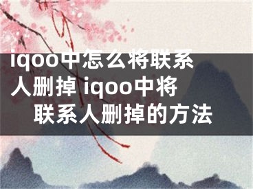 iqoo中怎么將聯(lián)系人刪掉 iqoo中將聯(lián)系人刪掉的方法