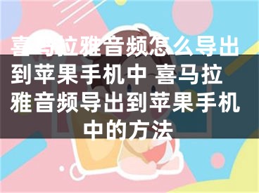 喜馬拉雅音頻怎么導(dǎo)出到蘋果手機(jī)中 喜馬拉雅音頻導(dǎo)出到蘋果手機(jī)中的方法