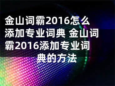 金山詞霸2016怎么添加專業(yè)詞典 金山詞霸2016添加專業(yè)詞典的方法