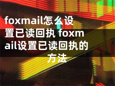 foxmail怎么設置已讀回執(zhí) foxmail設置已讀回執(zhí)的方法