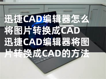 迅捷CAD編輯器怎么將圖片轉換成CAD 迅捷CAD編輯器將圖片轉換成CAD的方法