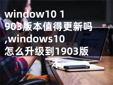 window10 1903版本值得更新嗎,windows10怎么升級到1903版本