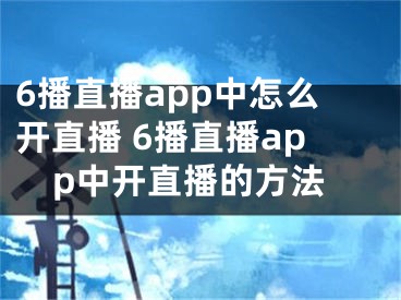 6播直播app中怎么開(kāi)直播 6播直播app中開(kāi)直播的方法