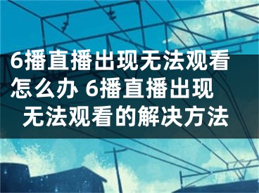 6播直播出現(xiàn)無法觀看怎么辦 6播直播出現(xiàn)無法觀看的解決方法