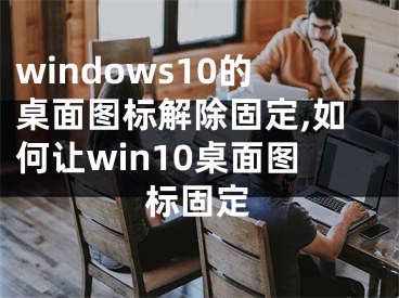 windows10的桌面圖標(biāo)解除固定,如何讓win10桌面圖標(biāo)固定