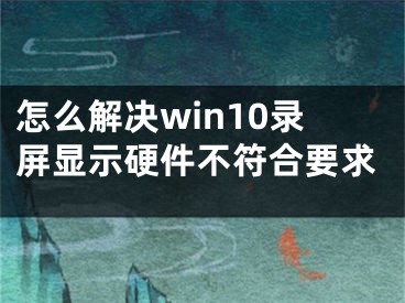 怎么解決win10錄屏顯示硬件不符合要求