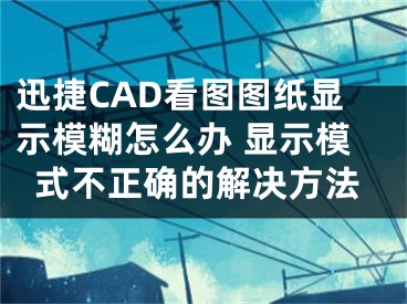 迅捷CAD看圖圖紙顯示模糊怎么辦 顯示模式不正確的解決方法