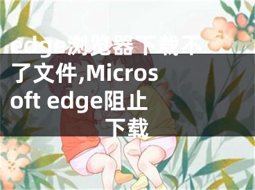 edge瀏覽器下載不了文件,Microsoft edge阻止下載