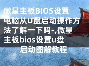 微星主板BIOS設(shè)置電腦從U盤啟動(dòng)操作方法了解一下嗎-,微星主板bios設(shè)置u盤啟動(dòng)圖解教程