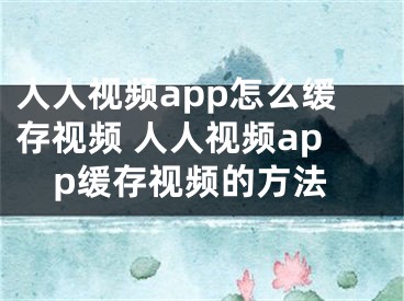 人人視頻app怎么緩存視頻 人人視頻app緩存視頻的方法