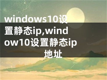 windows10設(shè)置靜態(tài)ip,window10設(shè)置靜態(tài)ip地址