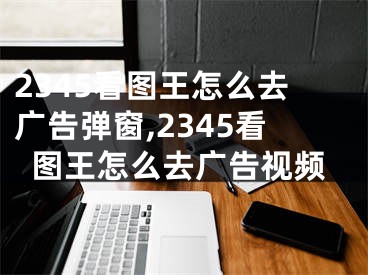 2345看圖王怎么去廣告彈窗,2345看圖王怎么去廣告視頻