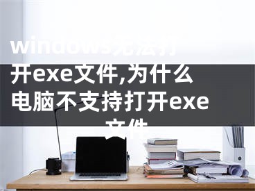 windows無法打開exe文件,為什么電腦不支持打開exe文件