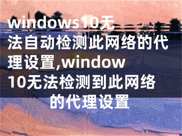 windows10無法自動檢測此網(wǎng)絡(luò)的代理設(shè)置,window10無法檢測到此網(wǎng)絡(luò)的代理設(shè)置