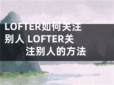 LOFTER如何關注別人 LOFTER關注別人的方法