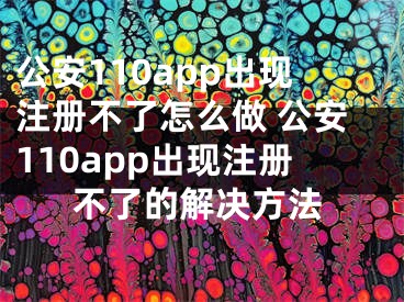 公安110app出現(xiàn)注冊不了怎么做 公安110app出現(xiàn)注冊不了的解決方法