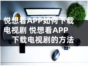 悅想看APP如何下載電視劇 悅想看APP下載電視劇的方法