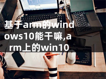 基于arm的windows10能干嘛,arm上的win10