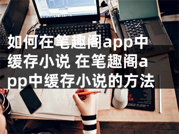 如何在筆趣閣app中緩存小說(shuō) 在筆趣閣app中緩存小說(shuō)的方法