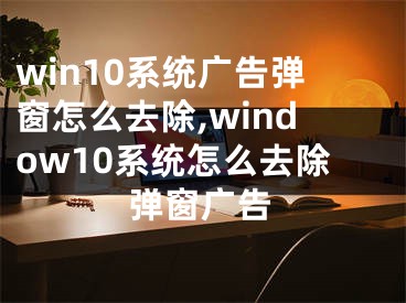 win10系統(tǒng)廣告彈窗怎么去除,window10系統(tǒng)怎么去除彈窗廣告