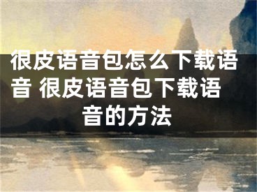 很皮語音包怎么下載語音 很皮語音包下載語音的方法