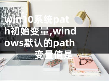 win10系統(tǒng)path初始變量,windows默認(rèn)的path變量值是