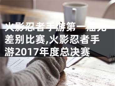 火影忍者手游第一屆無差別比賽,火影忍者手游2017年度總決賽