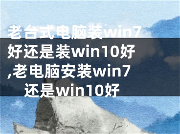 老臺(tái)式電腦裝win7好還是裝win10好,老電腦安裝win7還是win10好