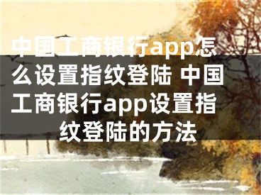 中國工商銀行app怎么設置指紋登陸 中國工商銀行app設置指紋登陸的方法