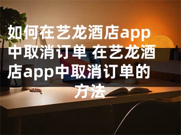 如何在藝龍酒店app中取消訂單 在藝龍酒店app中取消訂單的方法