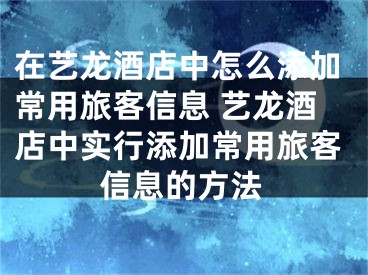 在藝龍酒店中怎么添加常用旅客信息 藝龍酒店中實(shí)行添加常用旅客信息的方法