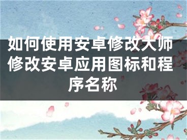 如何使用安卓修改大師修改安卓應(yīng)用圖標(biāo)和程序名稱