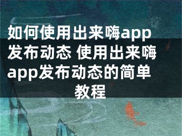 如何使用出來嗨app發(fā)布動態(tài) 使用出來嗨app發(fā)布動態(tài)的簡單教程