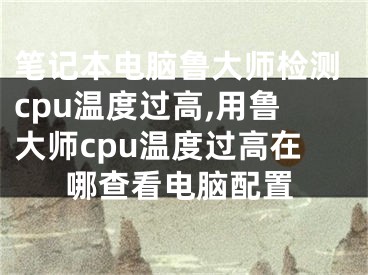 筆記本電腦魯大師檢測cpu溫度過高,用魯大師cpu溫度過高在哪查看電腦配置