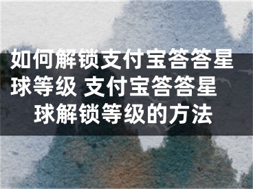 如何解鎖支付寶答答星球等級 支付寶答答星球解鎖等級的方法