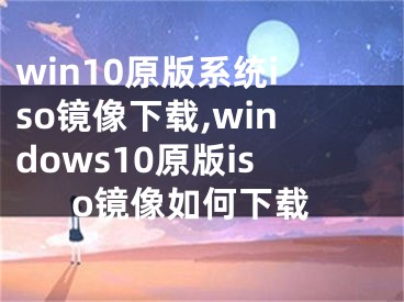 win10原版系統(tǒng)iso鏡像下載,windows10原版iso鏡像如何下載