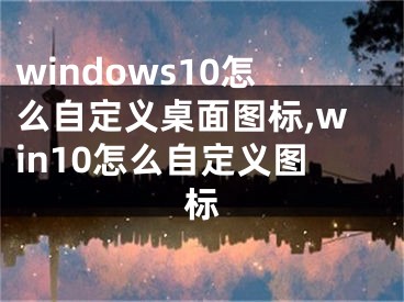 windows10怎么自定義桌面圖標(biāo),win10怎么自定義圖標(biāo)