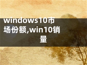 windows10市場份額,win10銷量