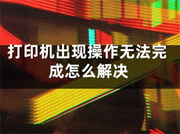 打印機(jī)出現(xiàn)操作無(wú)法完成怎么解決