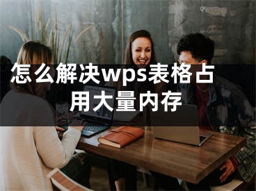 怎么解決wps表格占用大量內(nèi)存