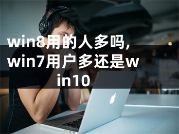 win8用的人多嗎,win7用戶多還是win10