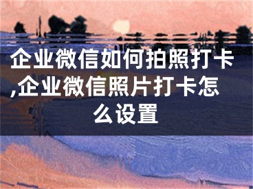 企業(yè)微信如何拍照打卡,企業(yè)微信照片打卡怎么設(shè)置