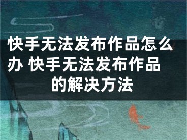 快手無(wú)法發(fā)布作品怎么辦 快手無(wú)法發(fā)布作品的解決方法