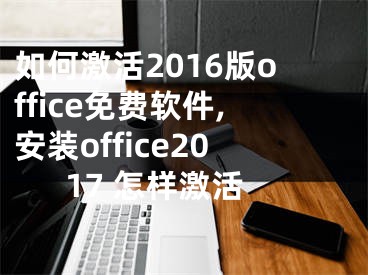 如何激活2016版office免費軟件,安裝office2017 怎樣激活