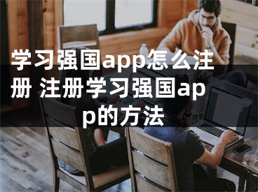 學(xué)習(xí)強(qiáng)國app怎么注冊 注冊學(xué)習(xí)強(qiáng)國app的方法