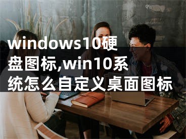 windows10硬盤圖標(biāo),win10系統(tǒng)怎么自定義桌面圖標(biāo)