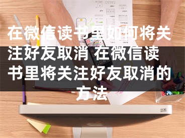 在微信讀書(shū)里如何將關(guān)注好友取消 在微信讀書(shū)里將關(guān)注好友取消的方法